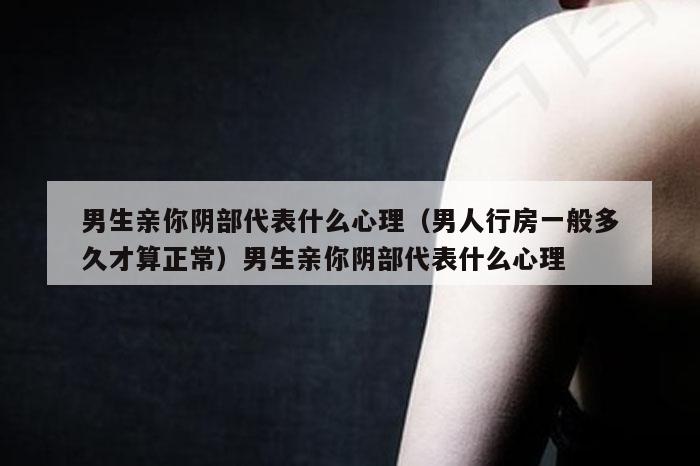 男生亲你阴部代表什么心理（男人行房一般多久才算正常）男生亲你阴部代表什么心理